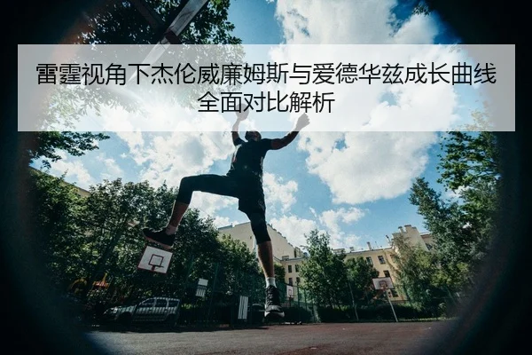 雷霆视角下杰伦威廉姆斯与爱德华兹成长曲线全面对比解析