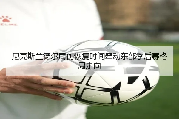 尼克斯兰德尔肩伤恢复时间牵动东部季后赛格局走向