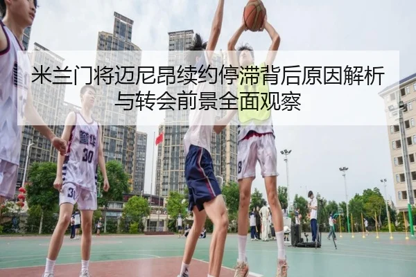 米兰门将迈尼昂续约停滞背后原因解析与转会前景全面观察