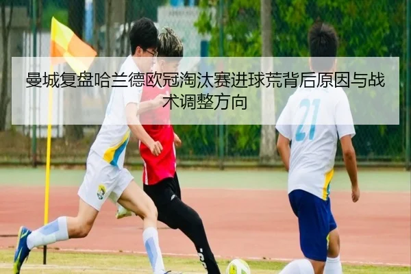 曼城复盘哈兰德欧冠淘汰赛进球荒背后原因与战术调整方向